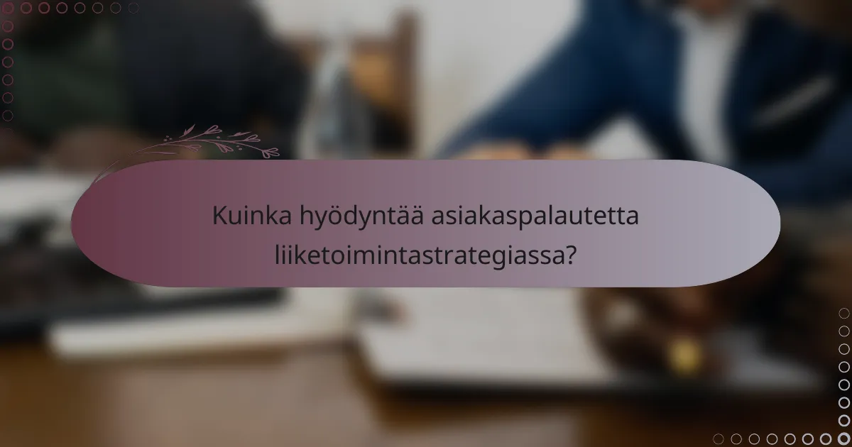 Kuinka hyödyntää asiakaspalautetta liiketoimintastrategiassa?