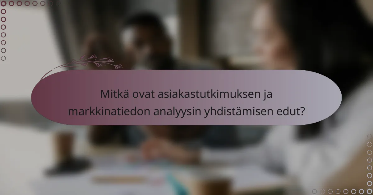 Mitkä ovat asiakastutkimuksen ja markkinatiedon analyysin yhdistämisen edut?