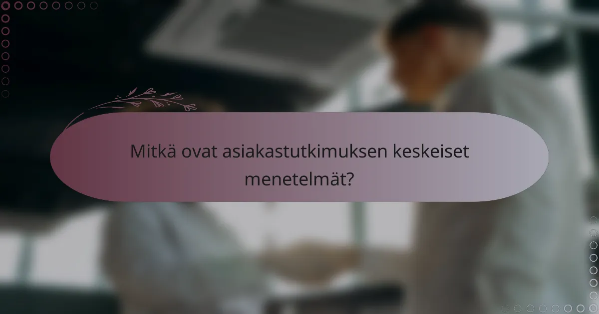 Mitkä ovat asiakastutkimuksen keskeiset menetelmät?