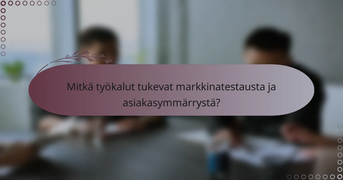 Mitkä työkalut tukevat markkinatestausta ja asiakasymmärrystä?